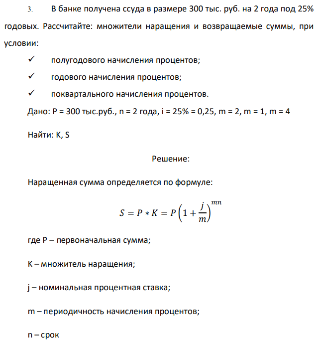 В банке получена ссуда в размере 300 тыс. руб. на 2 года под 25% годовых. Рассчитайте: множители наращения и возвращаемые суммы, при условии:  полугодового начисления процентов;  годового начисления процентов;  поквартального начисления процентов. Дано: P = 300 тыс.руб., n = 2 года, i = 25% = 0,25, m = 2, m = 1, m = 4 Найти: K, S 