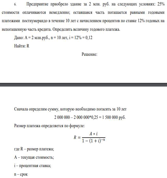Предприятие приобрело здание за 2 млн. руб. на следующих условиях: 25% стоимости оплачиваются немедленно; оставшаяся часть погашается равными годовыми платежами постнумерандо в течение 10 лет с начислением процентов по ставке 12% годовых на непогашенную часть кредита. Определить величину годового платежа. Дано: A = 2 млн.руб., n = 10 лет, i = 12% = 0,12 Найти: R 