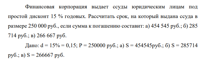  Финансовая корпорация выдает ссуды юридическим лицам под простой дисконт 15 % годовых. Рассчитать срок, на который выдана ссуда в размере 250 000 руб., если сумма к погашению составит: а) 454 545 руб.; б) 285 714 руб.; в) 266 667 руб. 