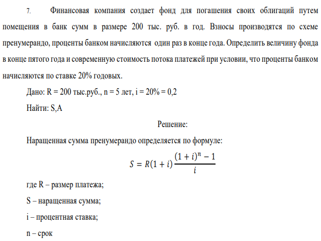 Финансовая компания создает фонд для погашения своих облигаций путем помещения в банк сумм в размере 200 тыс. руб. в год. Взносы производятся по схеме пренумерандо, проценты банком начисляются один раз в конце года. Определить величину фонда в конце пятого года и современную стоимость потока платежей при условии, что проценты банком начисляются по ставке 20% годовых. Дано: R = 200 тыс.руб., n = 5 лет, i = 20% = 0,2 Найти: S,A 