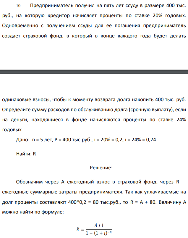 Предприниматель получил на пять лет ссуду в размере 400 тыс. руб., на которую кредитор начисляет проценты по ставке 20% годовых. Одновременно с получением ссуды для ее погашения предприниматель создает страховой фонд, в который в конце каждого года будет делать одинаковые взносы, чтобы к моменту возврата долга накопить 400 тыс. руб. Определите сумму расходов по обслуживанию долга (срочную выплату), если на деньги, находящиеся в фонде начисляются проценты по ставке 24% годовых. Дано: n = 5 лет, Р = 400 тыс.руб., i = 20% = 0,2, i = 24% = 0,24 Найти: R