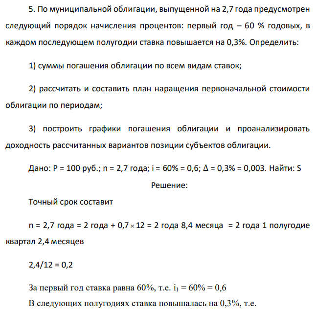 По муниципальной облигации, выпущенной на 2,7 года предусмотрен следующий порядок начисления процентов: первый год – 60 % годовых, в каждом последующем полугодии ставка повышается на 0,3%. Определить: 1) суммы погашения облигации по всем видам ставок; 2) рассчитать и составить план наращения первоначальной стоимости облигации по периодам; 3) построить графики погашения облигации и проанализировать доходность рассчитанных вариантов позиции субъектов облигации. Дано: P = 100 руб.; n = 2,7 года; i = 60% = 0,6; ∆ = 0,3% = 0,003. Найти: S 