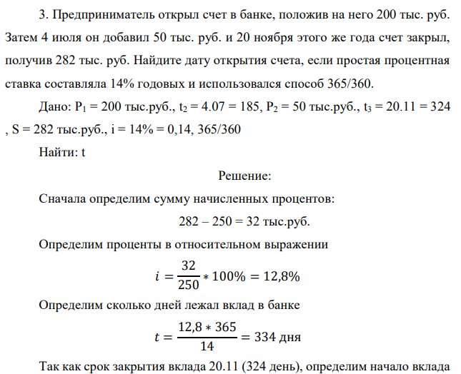 Предприниматель открыл счет в банке, положив на него 200 тыс. руб. Затем 4 июля он добавил 50 тыс. руб. и 20 ноября этого же года счет закрыл, получив 282 тыс. руб. Найдите дату открытия счета, если простая процентная ставка составляла 14% годовых и использовался способ 365/360. Дано: P1 = 200 тыс.руб., t2 = 4.07 = 185, P2 = 50 тыс.руб., t3 = 20.11 = 324 , S = 282 тыс.руб., i = 14% = 0,14, 365/360 Найти: t 