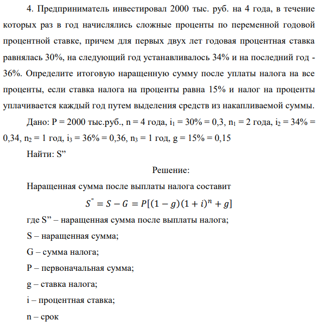 Предприниматель инвестировал 2000 тыс. руб. на 4 года, в течение которых раз в год начислялись сложные проценты по переменной годовой процентной ставке, причем для первых двух лет годовая процентная ставка равнялась 30%, на следующий год устанавливалось 34% и на последний год - 36%. Определите итоговую наращенную сумму после уплаты налога на все проценты, если ставка налога на проценты равна 15% и налог на проценты уплачивается каждый год путем выделения средств из накапливаемой суммы. Дано: P = 2000 тыс.руб., n = 4 года, i1 = 30% = 0,3, n1 = 2 года, i2 = 34% = 0,34, n2 = 1 год, i3 = 36% = 0,36, n3 = 1 год, g = 15% = 0,15 Найти: S” 