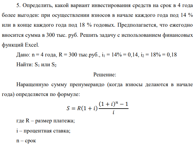 Определить, какой вариант инвестирования средств на срок в 4 года более выгоден: при осуществлении взносов в начале каждого года под 14 % или в конце каждого года под 18 % годовых. Предполагается, что ежегодно вносится сумма в 300 тыс. руб. Решить задачу с использованием финансовых функций Excel. Дано: n = 4 года, R = 300 тыс.руб., i1 = 14% = 0,14, i2 = 18% = 0,18 Найти: S1 или S2 