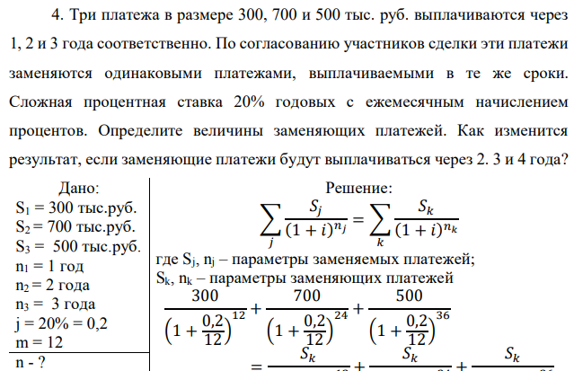 Три платежа в размере 300, 700 и 500 тыс. руб. выплачиваются через 1, 2 и 3 года соответственно. По согласованию участников сделки эти платежи заменяются одинаковыми платежами, выплачиваемыми в те же сроки. Сложная процентная ставка 20% годовых с ежемесячным начислением процентов. Определите величины заменяющих платежей. Как изменится результат, если заменяющие платежи будут выплачиваться через 2. 3 и 4 года?  