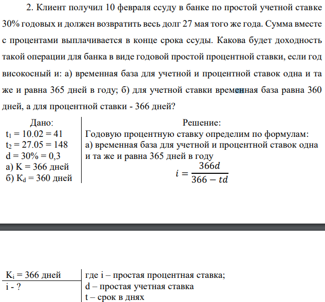 Клиент получил 10 февраля ссуду в банке по простой учетной ставке 30% годовых и должен возвратить весь долг 27 мая того же года. Сумма вместе с процентами выплачивается в конце срока ссуды. Какова будет доходность такой операции для банка в виде годовой простой процентной ставки, если год високосный и: а) временная база для учетной и процентной ставок одна и та же и равна 365 дней в году; б) для учетной ставки временная база равна 360 дней, а для процентной ставки - 366 дней? 