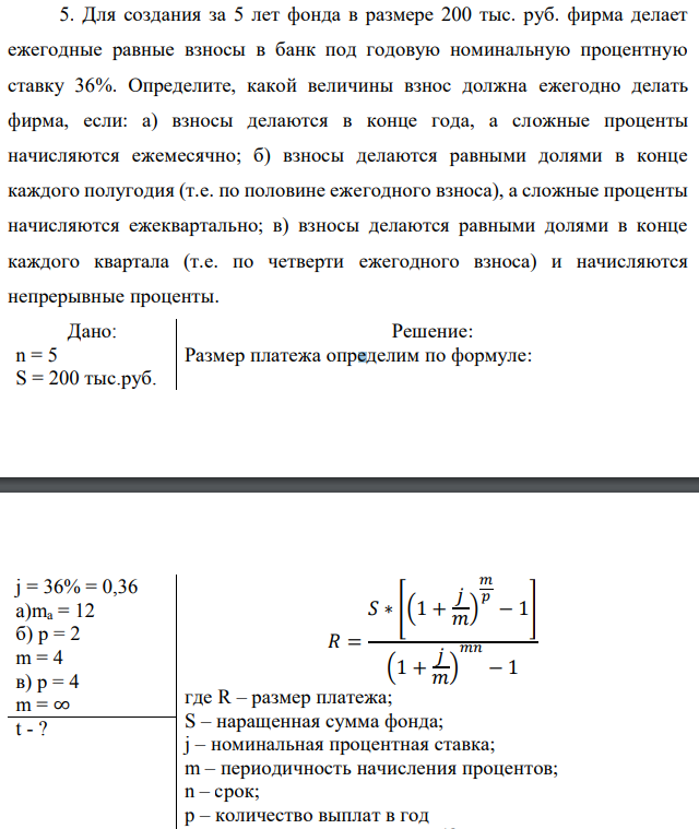 Для создания за 5 лет фонда в размере 200 тыс. руб. фирма делает ежегодные равные взносы в банк под годовую номинальную процентную ставку 36%. Определите, какой величины взнос должна ежегодно делать фирма, если: а) взносы делаются в конце года, а сложные проценты начисляются ежемесячно; б) взносы делаются равными долями в конце каждого полугодия (т.е. по половине ежегодного взноса), а сложные проценты начисляются ежеквартально; в) взносы делаются равными долями в конце каждого квартала (т.е. по четверти ежегодного взноса) и начисляются непрерывные проценты 