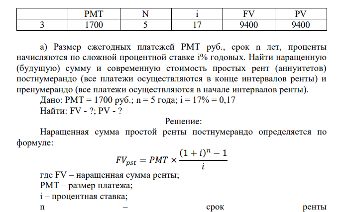  Размер ежегодных платежей PMT руб., срок n лет, проценты начисляются по сложной процентной ставке i% годовых. Найти наращенную (будущую) сумму и современную стоимость простых рент (аннуитетов) постнумерандо (все платежи осуществляются в конце интервалов ренты) и пренумерандо (все платежи осуществляются в начале интервалов ренты). Дано: PMT = 1700 руб.; n = 5 года; i = 17% = 0,17 