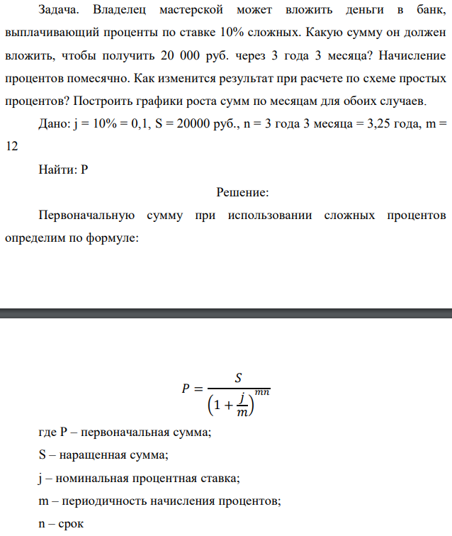 Владелец мастерской может вложить деньги в банк, выплачивающий проценты по ставке 10% сложных. Какую сумму он должен вложить, чтобы получить 20 000 руб. через 3 года 3 месяца? Начисление процентов помесячно. Как изменится результат при расчете по схеме простых процентов? Построить графики роста сумм по месяцам для обоих случаев. Дано: j = 10% = 0,1, S = 20000 руб., n = 3 года 3 месяца = 3,25 года, m = 12 Найти: Р 