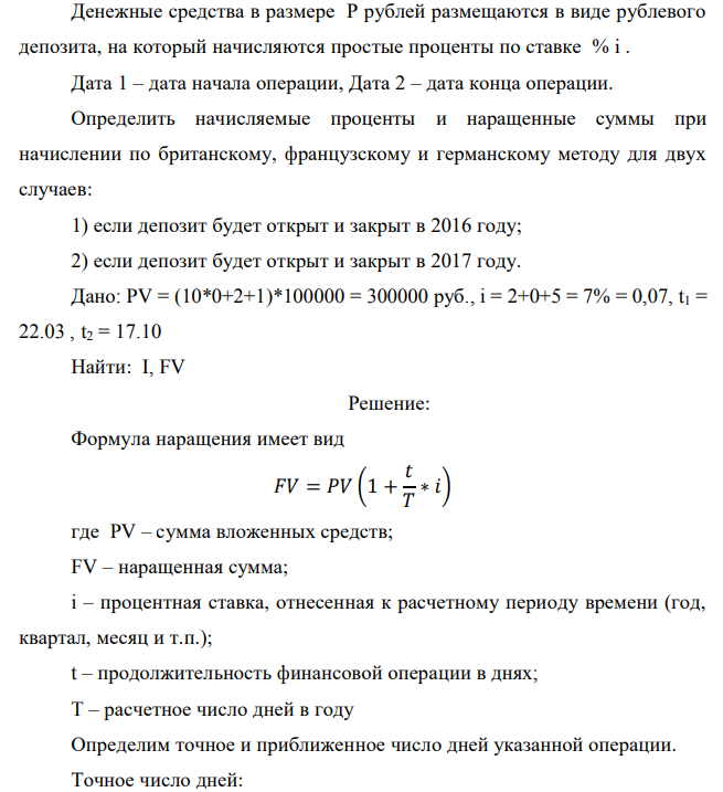 Денежные средства в размере P рублей размещаются в виде рублевого депозита, на который начисляются простые проценты по ставке % i . Дата 1 – дата начала операции, Дата 2 – дата конца операции. Определить начисляемые проценты и наращенные суммы при начислении по британскому, французскому и германскому методу для двух случаев: 1) если депозит будет открыт и закрыт в 2016 году; 2) если депозит будет открыт и закрыт в 2017 году. Дано: PV = (10*0+2+1)*100000 = 300000 руб., i = 2+0+5 = 7% = 0,07, t1 = 22.03 , t2 = 17.10 Найти: I, FV 