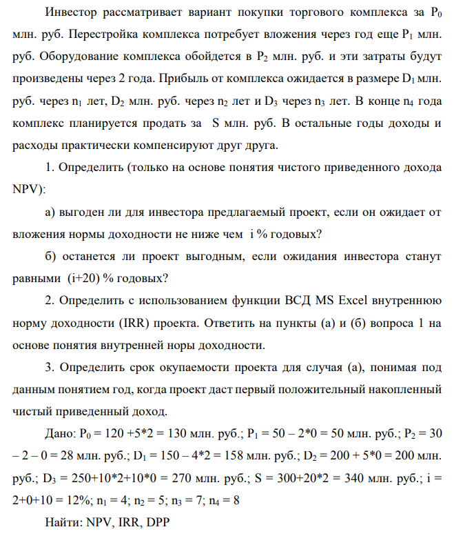 Инвестор рассматривает вариант покупки торгового комплекса за P0 млн. руб. Перестройка комплекса потребует вложения через год еще P1 млн. руб. Оборудование комплекса обойдется в P2 млн. руб. и эти затраты будут произведены через 2 года. Прибыль от комплекса ожидается в размере D1 млн. руб. через n1 лет, D2 млн. руб. через n2 лет и D3 через n3 лет. В конце n4 года комплекс планируется продать за S млн. руб. В остальные годы доходы и расходы практически компенсируют друг друга. 1. Определить (только на основе понятия чистого приведенного дохода NPV): а) выгоден ли для инвестора предлагаемый проект, если он ожидает от вложения нормы доходности не ниже чем i % годовых? б) останется ли проект выгодным, если ожидания инвестора станут равными (i+20) % годовых? 2. Определить с использованием функции ВСД MS Excel внутреннюю норму доходности (IRR) проекта. Ответить на пункты (а) и (б) вопроса 1 на основе понятия внутренней норы доходности. 3. Определить срок окупаемости проекта для случая (а), понимая под данным понятием год, когда проект даст первый положительный накопленный чистый приведенный доход. Дано: P0 = 120 +5*2 = 130 млн. руб.; P1 = 50 – 2*0 = 50 млн. руб.; P2 = 30 – 2 – 0 = 28 млн. руб.; D1 = 150 – 4*2 = 158 млн. руб.; D2 = 200 + 5*0 = 200 млн. руб.; D3 = 250+10*2+10*0 = 270 млн. руб.; S = 300+20*2 = 340 млн. руб.; i = 2+0+10 = 12%; n1 = 4; n2 = 5; n3 = 7; n4 = 8 Найти: NPV, IRR, DPP 