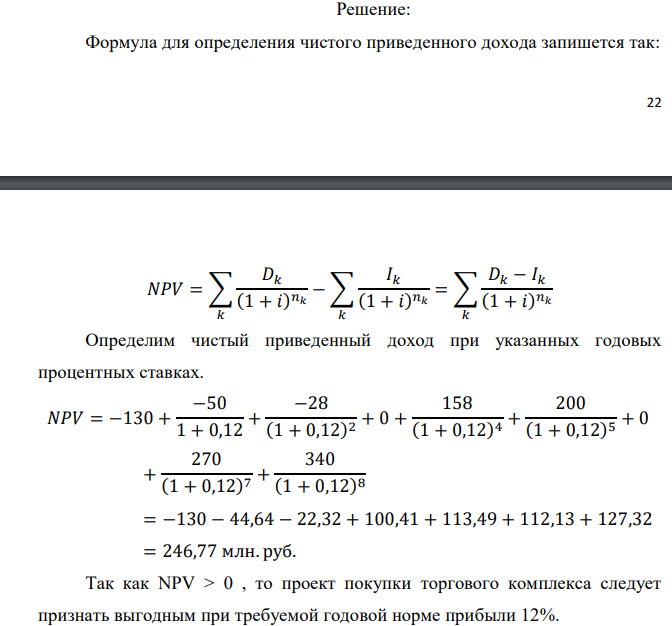 Инвестор рассматривает вариант покупки торгового комплекса за P0 млн. руб. Перестройка комплекса потребует вложения через год еще P1 млн. руб. Оборудование комплекса обойдется в P2 млн. руб. и эти затраты будут произведены через 2 года. Прибыль от комплекса ожидается в размере D1 млн. руб. через n1 лет, D2 млн. руб. через n2 лет и D3 через n3 лет. В конце n4 года комплекс планируется продать за S млн. руб. В остальные годы доходы и расходы практически компенсируют друг друга. 1. Определить (только на основе понятия чистого приведенного дохода NPV): а) выгоден ли для инвестора предлагаемый проект, если он ожидает от вложения нормы доходности не ниже чем i % годовых? б) останется ли проект выгодным, если ожидания инвестора станут равными (i+20) % годовых? 2. Определить с использованием функции ВСД MS Excel внутреннюю норму доходности (IRR) проекта. Ответить на пункты (а) и (б) вопроса 1 на основе понятия внутренней норы доходности. 3. Определить срок окупаемости проекта для случая (а), понимая под данным понятием год, когда проект даст первый положительный накопленный чистый приведенный доход. Дано: P0 = 120 +5*2 = 130 млн. руб.; P1 = 50 – 2*0 = 50 млн. руб.; P2 = 30 – 2 – 0 = 28 млн. руб.; D1 = 150 – 4*2 = 158 млн. руб.; D2 = 200 + 5*0 = 200 млн. руб.; D3 = 250+10*2+10*0 = 270 млн. руб.; S = 300+20*2 = 340 млн. руб.; i = 2+0+10 = 12%; n1 = 4; n2 = 5; n3 = 7; n4 = 8 Найти: NPV, IRR, DPP 