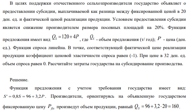 В целях поддержки отечественного сельхозпроизводителя государство объявляет о предоставлении субсидии, выплачиваемой как разница между фиксированной ценой в 20 ден. ед. и фактической ценой реализации продукции. Условием предоставления субсидии является снижение производителем размера посевных площадей на 20%. Функция предложения имеет вид где QS - объем предложения (т/ год); P - цена (ден. ед.). Функция спроса линейна. В точке, соответствующей фактической цене реализации продукции коэффициент ценовой эластичности спроса равен (-1). При цене в 32 ден. ед. объем спроса равен 0. Рассчитайте затраты государства на субсидирование производства. 