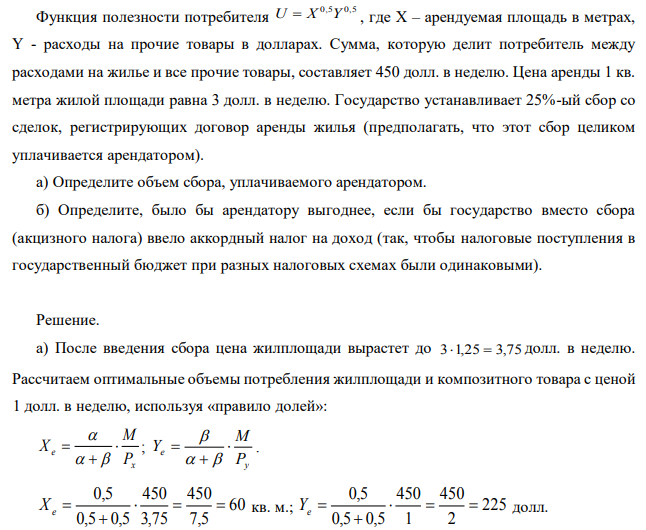 Функция полезности потребителя U=X0,5Y0,5 , где Х – арендуемая площадь в метрах, Y - расходы на прочие товары в долларах. Сумма, которую делит потребитель между расходами на жилье и все прочие товары, составляет 450 долл. в неделю. Цена аренды 1 кв. метра жилой площади равна 3 долл. в неделю. Государство устанавливает 25%-ый сбор со сделок, регистрирующих договор аренды жилья (предполагать, что этот сбор целиком уплачивается арендатором). а) Определите объем сбора, уплачиваемого арендатором. б) Определите, было бы арендатору выгоднее, если бы государство вместо сбора (акцизного налога) ввело аккордный налог на доход (так, чтобы налоговые поступления в государственный бюджет при разных налоговых схемах были одинаковыми).