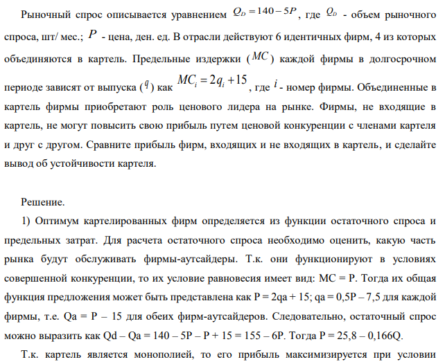 Рыночный спрос описывается уравнением QD=140-5P , где QD - объем рыночного спроса, шт/ мес.; P - цена, ден. ед. В отрасли действуют 6 идентичных фирм, 4 из которых объединяются в картель. Предельные издержки ( MC ) каждой фирмы в долгосрочном периоде зависят от выпуска ( q ) как  где i - номер фирмы. Объединенные в картель фирмы приобретают роль ценового лидера на рынке. Фирмы, не входящие в картель, не могут повысить свою прибыль путем ценовой конкуренции с членами картеля и друг с другом. Сравните прибыль фирм, входящих и не входящих в картель, и сделайте вывод об устойчивости картеля.