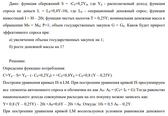 Дано: функция сбережений S = -C0+0,2Yd, где Yd - располагаемый доход; функция спроса на деньги L = L0+0,4Y-10i, где L0 - операционный денежный спрос; функция инвестиций I = I0 – 20i; функция чистых налогов Т = 0,25Y; номинальная денежная масса в обращении Мs = М0; Р=1; объем государственных закупок G = G0. Каков будет прирост эффективного спроса при: а) увеличении объема государственных закупок на 1; б) росте денежной массы на 1? 