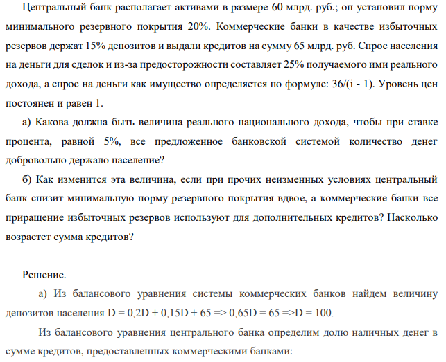  Центральный банк располагает активами в размере 60 млрд. руб.; он установил норму минимального резервного покрытия 20%. Коммерческие банки в качестве избыточных резервов держат 15% депозитов и выдали кредитов на сумму 65 млрд. руб. Спрос населения на деньги для сделок и из-за предосторожности составляет 25% получаемого ими реального дохода, а спрос на деньги как имущество определяется по формуле: 36/(i - 1). Уровень цен постоянен и равен 1. а) Какова должна быть величина реального национального дохода, чтобы при ставке процента, равной 5%, все предложенное банковской системой количество денег добровольно держало население? б) Как изменится эта величина, если при прочих неизменных условиях центральный банк снизит минимальную норму резервного покрытия вдвое, а коммерческие банки все приращение избыточных резервов используют для дополнительных кредитов? Насколько возрастет сумма кредитов? 