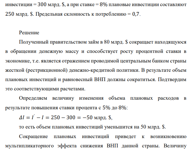 Как изменятся объем плановых инвестиций и равновесный ВНП, если правительство заняло 80 млрд. $ на денежном рынке, что привело к росту процентной ставки с 5% до 8%? При ставке процента = 5%, плановые инвестиции = 300 млрд. $, а при ставке = 8% плановые инвестиции составляют 250 млрд. $. Предельная склонность к потреблению = 0,7.