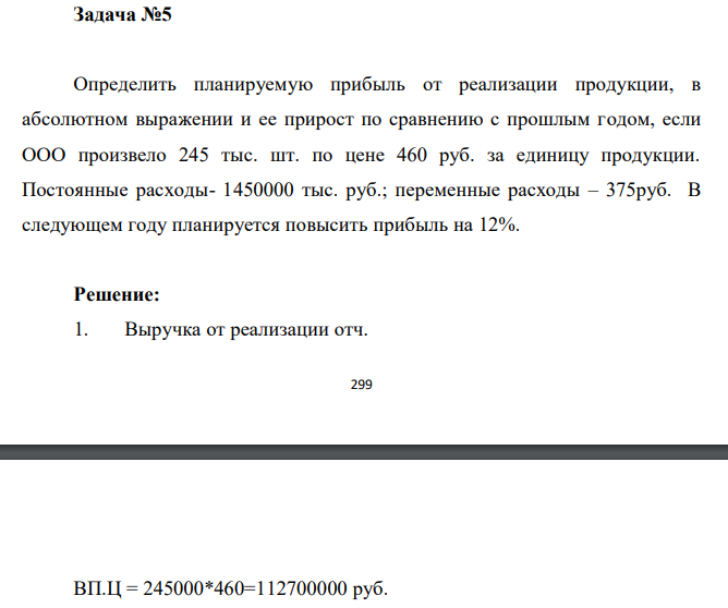  Определить планируемую прибыль от реализации продукции, в абсолютном выражении и ее прирост по сравнению с прошлым годом, если ООО произвело 245 тыс. шт. по цене 460 руб. за единицу продукции. Постоянные расходы- 1450000 тыс. руб.; переменные расходы – 375руб. В следующем году планируется повысить прибыль на 12% 