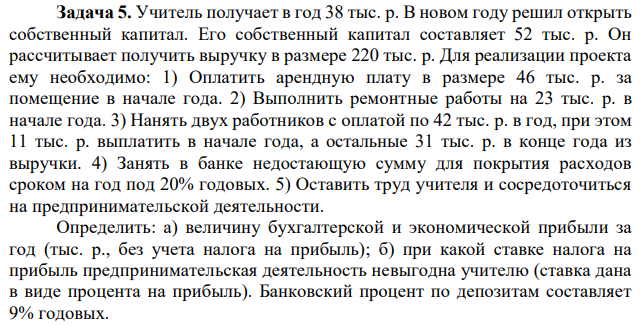 Учитель получает в год 38 тыс. р. В новом году решил открыть собственный капитал. Его собственный капитал составляет 52 тыс. р. Он рассчитывает получить выручку в размере 220 тыс. р. Для реализации проекта ему необходимо: 1) Оплатить арендную плату в размере 46 тыс. р. за помещение в начале года. 2) Выполнить ремонтные работы на 23 тыс. р. в начале года. 3) Нанять двух работников с оплатой по 42 тыс. р. в год, при этом 11 тыс. р. выплатить в начале года, а остальные 31 тыс. р. в конце года из выручки. 4) Занять в банке недостающую сумму для покрытия расходов сроком на год под 20% годовых. 5) Оставить труд учителя и сосредоточиться на предпринимательской деятельности. Определить: а) величину бухгалтерской и экономической прибыли за год (тыс. р., без учета налога на прибыль); б) при какой ставке налога на прибыль предпринимательская деятельность невыгодна учителю (ставка дана в виде процента на прибыль). Банковский процент по депозитам составляет 9% годовых. 