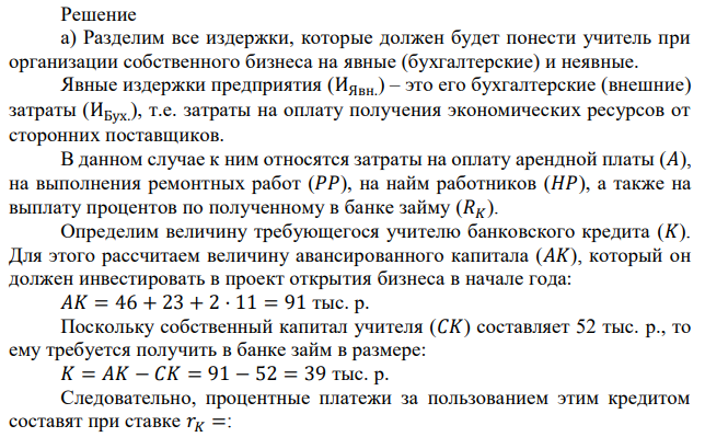 Учитель получает в год 38 тыс. р. В новом году решил открыть собственный капитал. Его собственный капитал составляет 52 тыс. р. Он рассчитывает получить выручку в размере 220 тыс. р. Для реализации проекта ему необходимо: 1) Оплатить арендную плату в размере 46 тыс. р. за помещение в начале года. 2) Выполнить ремонтные работы на 23 тыс. р. в начале года. 3) Нанять двух работников с оплатой по 42 тыс. р. в год, при этом 11 тыс. р. выплатить в начале года, а остальные 31 тыс. р. в конце года из выручки. 4) Занять в банке недостающую сумму для покрытия расходов сроком на год под 20% годовых. 5) Оставить труд учителя и сосредоточиться на предпринимательской деятельности. Определить: а) величину бухгалтерской и экономической прибыли за год (тыс. р., без учета налога на прибыль); б) при какой ставке налога на прибыль предпринимательская деятельность невыгодна учителю (ставка дана в виде процента на прибыль). Банковский процент по депозитам составляет 9% годовых. 