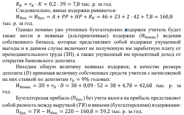 Учитель получает в год 38 тыс. р. В новом году решил открыть собственный капитал. Его собственный капитал составляет 52 тыс. р. Он рассчитывает получить выручку в размере 220 тыс. р. Для реализации проекта ему необходимо: 1) Оплатить арендную плату в размере 46 тыс. р. за помещение в начале года. 2) Выполнить ремонтные работы на 23 тыс. р. в начале года. 3) Нанять двух работников с оплатой по 42 тыс. р. в год, при этом 11 тыс. р. выплатить в начале года, а остальные 31 тыс. р. в конце года из выручки. 4) Занять в банке недостающую сумму для покрытия расходов сроком на год под 20% годовых. 5) Оставить труд учителя и сосредоточиться на предпринимательской деятельности. Определить: а) величину бухгалтерской и экономической прибыли за год (тыс. р., без учета налога на прибыль); б) при какой ставке налога на прибыль предпринимательская деятельность невыгодна учителю (ставка дана в виде процента на прибыль). Банковский процент по депозитам составляет 9% годовых. 