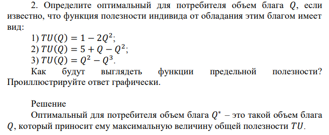 Определите оптимальный для потребителя объем блага 𝑄, если известно, что функция полезности индивида от обладания этим благом имеет вид: 1) 𝑇𝑈(𝑄) = 1 − 2𝑄 2 ; 2) 𝑇𝑈(𝑄) = 5 + 𝑄 − 𝑄 2 ; 3) 𝑇𝑈(𝑄) = 𝑄 2 − 𝑄 3 . Как будут выглядеть функции предельной полезности? Проиллюстрируйте ответ графически. 