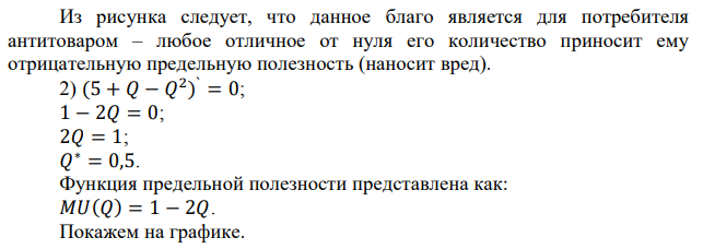 Определите оптимальный для потребителя объем блага 𝑄, если известно, что функция полезности индивида от обладания этим благом имеет вид: 1) 𝑇𝑈(𝑄) = 1 − 2𝑄 2 ; 2) 𝑇𝑈(𝑄) = 5 + 𝑄 − 𝑄 2 ; 3) 𝑇𝑈(𝑄) = 𝑄 2 − 𝑄 3 . Как будут выглядеть функции предельной полезности? Проиллюстрируйте ответ графически. 