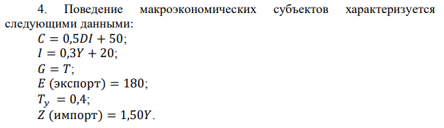  Поведение макроэкономических субъектов характеризуется следующими данными: 𝐶 = 0,5𝐷𝐼 + 50; 𝐼 = 0,3𝑌 + 20; 𝐺 = 𝑇; 𝐸 (экспорт) = 180; 𝑇𝑦 = 0,4; 𝑍 (импорт) = 1,50𝑌. 93 Определить равновесную величину национального дохода (𝑌) и располагаемый доход (𝐷𝐼). 