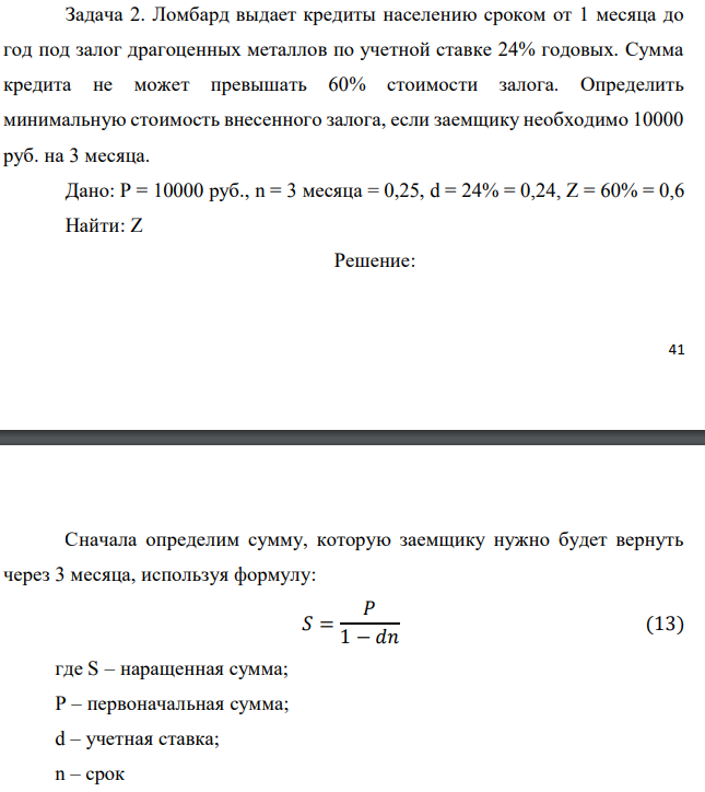 Ломбард выдает кредиты населению сроком от 1 месяца до год под залог драгоценных металлов по учетной ставке 24% годовых. Сумма кредита не может превышать 60% стоимости залога. Определить минимальную стоимость внесенного залога, если заемщику необходимо 10000 руб. на 3 месяца. Дано: P = 10000 руб., n = 3 месяца = 0,25, d = 24% = 0,24, Z = 60% = 0,6 Найти: Z 