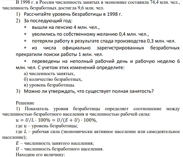 В 1998 г. в России численность занятых в экономике составила 74,4 млн. чел., численность безработных достигла 9,6 млн. чел. 1) Рассчитайте уровень безработицы в 1998 г. 2) За последующий год:вышли на пенсию 4 млн. чел., уволились по собственному желанию 0,4 млн. чел., потеряли работу в результате спада производства 0,3 млн. чел. из числа официально зарегистрированных безработных прекратили поиски работы 1 млн. чел. переведены на неполный рабочий день и рабочую неделю 6 млн. чел. С учетом этих изменений определите: а) численность занятых, б) количество безработных, в) уровень безработицы. 3) Можно ли утверждать, что существует полная занятость? 