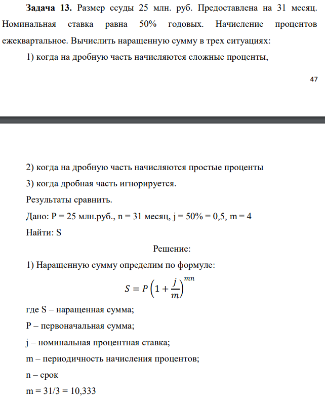 Размер ссуды 25 млн. руб. Предоставлена на 31 месяц. Номинальная ставка равна 50% годовых. Начисление процентов ежеквартальное. Вычислить наращенную сумму в трех ситуациях: 1) когда на дробную часть начисляются сложные проценты,  2) когда на дробную часть начисляются простые проценты 3) когда дробная часть игнорируется. Результаты сравнить. Дано: P = 25 млн.руб., n = 31 месяц, j = 50% = 0,5, m = 4 Найти: S 