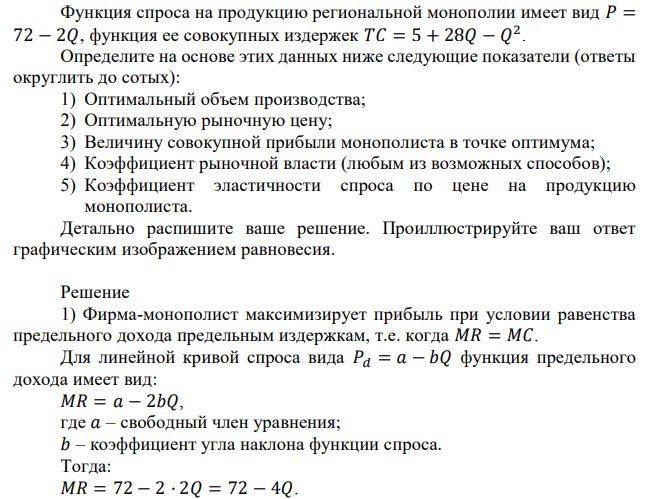 Функция спроса на продукцию региональной монополии имеет вид 𝑃 = 72 − 2𝑄, функция ее совокупных издержек 𝑇𝐶 = 5 + 28𝑄 − 𝑄 2 . Определите на основе этих данных ниже следующие показатели (ответы округлить до сотых): 1) Оптимальный объем производства; 2) Оптимальную рыночную цену; 3) Величину совокупной прибыли монополиста в точке оптимума; 4) Коэффициент рыночной власти (любым из возможных способов); 5) Коэффициент эластичности спроса по цене на продукцию монополиста. Детально распишите ваше решение. Проиллюстрируйте ваш ответ графическим изображением равновесия. 