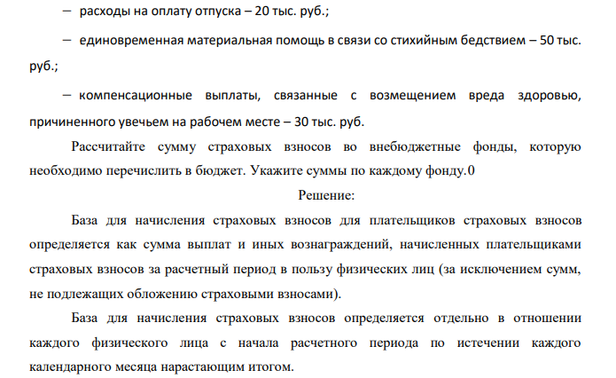  За расчетный период работнику произведены следующие выплаты:  сумма, начисленная по тарифу – 195 тыс. руб.;  начисления стимулирующего характера – 20% основного заработка;  пособие по временной нетрудоспособности – 12 тыс. руб.;  начисления за работу в ночное время – 40 тыс. руб.;  пособие по уходу за больным ребенком – 15 тыс. руб.; 133  расходы на оплату отпуска – 20 тыс. руб.;  единовременная материальная помощь в связи со стихийным бедствием – 50 тыс. руб.;  компенсационные выплаты, связанные с возмещением вреда здоровью, причиненного увечьем на рабочем месте – 30 тыс. руб. Рассчитайте сумму страховых взносов во внебюджетные фонды, которую необходимо перечислить в бюджет. Укажите суммы по каждому фонду 