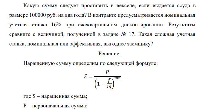  Какую сумму следует проставить в векселе, если выдается ссуда в размере 100000 руб. на два года? В контракте предусматривается номинальная учетная ставка 16% при ежеквартальном дисконтировании. Результаты сравните с величиной, полученной в задаче № 17. Какая сложная учетная ставка, номинальная или эффективная, выгоднее заемщику? 