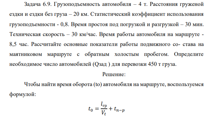  Грузоподъемность автомобиля – 4 т. Расстояния груженой ездки и ездки без груза – 20 км. Статистический коэффициент использования грузоподъемности - 0,8. Время простоя под погрузкой и разгрузкой – 30 мин. Техническая скорость – 30 км/час. Время работы автомобиля на маршруте - 8,5 час. Рассчитайте основные показатели работы подвижного со- става на маятниковом маршруте с обратным холостым пробегом. Определите необходимое число автомобилей (Qзад ) для перевозки 450 т груза. 