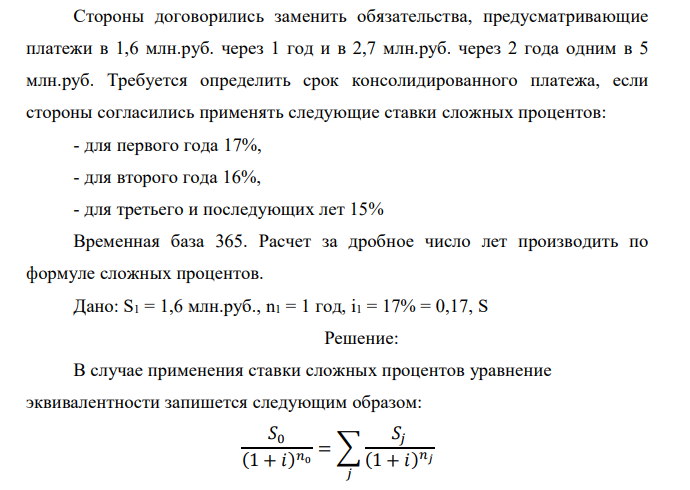  Стороны договорились заменить обязательства, предусматривающие платежи в 1,6 млн.руб. через 1 год и в 2,7 млн.руб. через 2 года одним в 5 млн.руб. Требуется определить срок консолидированного платежа, если стороны согласились применять следующие ставки сложных процентов: - для первого года 17%, - для второго года 16%, - для третьего и последующих лет 15% Временная база 365. Расчет за дробное число лет производить по формуле сложных процентов. 