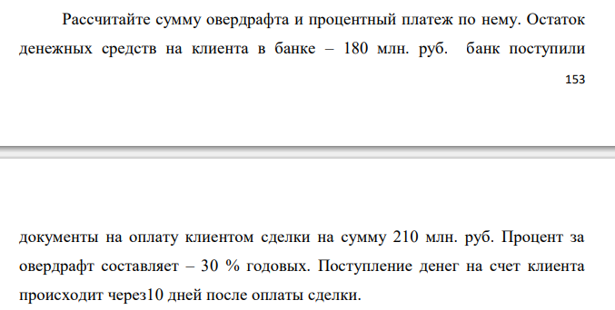  Рассчитайте сумму овердрафта и процентный платеж по нему. Остаток денежных средств на клиента в банке – 180 млн. руб. банк поступили  154 документы на оплату клиентом сделки на сумму 210 млн. руб. Процент за овердрафт составляет – 30 % годовых. Поступление денег на счет клиента происходит через 10 дней после оплаты сделки.  