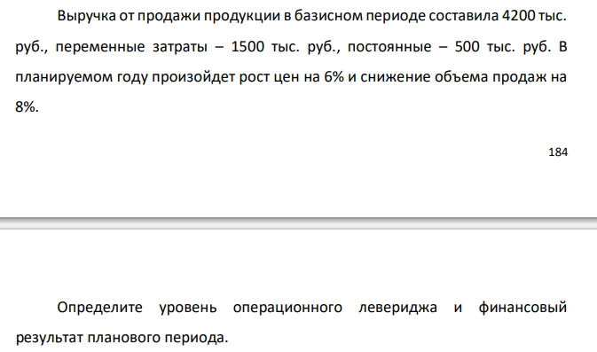  Выручка от продажи продукции в базисном периоде составила 4200 тыс. руб., переменные затраты – 1500 тыс. руб., постоянные – 500 тыс. руб. В планируемом году произойдет рост цен на 6% и снижение объема продаж на 8%. 185 Определите уровень операционного левериджа и финансовый результат планового периода. 