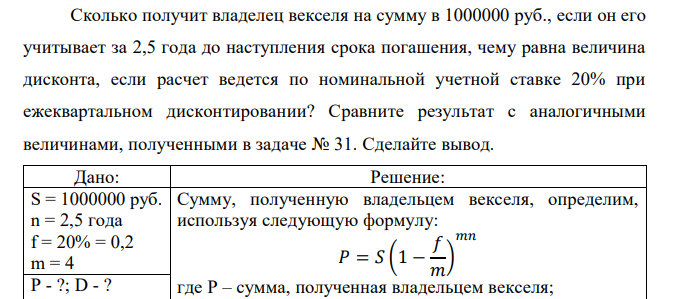  Сколько получит владелец векселя на сумму в 1000000 руб., если он его учитывает за 2,5 года до наступления срока погашения, чему равна величина дисконта, если расчет ведется по номинальной учетной ставке 20% при ежеквартальном дисконтировании? Сравните результат с аналогичными величинами, полученными в задаче № 31. Сделайте вывод. 