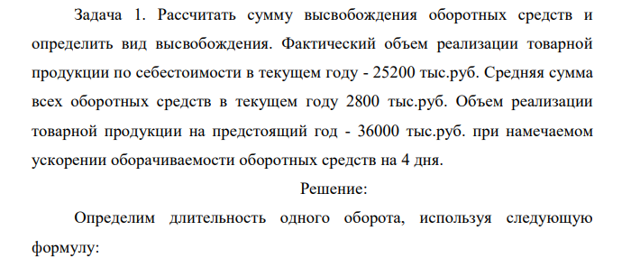  Рассчитать сумму высвобождения оборотных средств и определить вид высвобождения. Фактический объем реализации товарной продукции по себестоимости в текущем году - 25200 тыс.руб. Средняя сумма всех оборотных средств в текущем году 2800 тыс.руб. Объем реализации товарной продукции на предстоящий год - 36000 тыс.руб. при намечаемом ускорении оборачиваемости оборотных средств на 4 дня.  