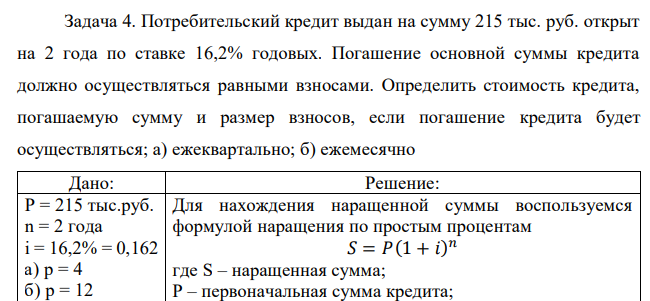 Потребительский кредит выдан на сумму 215 тыс. руб. открыт на 2 года по ставке 16,2% годовых. Погашение основной суммы кредита должно осуществляться равными взносами. Определить стоимость кредита, погашаемую сумму и размер взносов, если погашение кредита будет осуществляться; а) ежеквартально; б) ежемесячно  