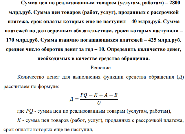 Сумма цен по реализованным товарам (услугам, работам) – 2800 млрд.руб. Сумма цен товаров (работ, услуг), проданных с рассрочкой платежа, срок оплаты которых еще не наступил – 40 млрд.руб. Сумма платежей по долгосрочным обязательствам, сроки которых наступили – 170 млрд.руб. Сумма взаимно погашающихся платежей – 425 млрд.руб. среднее число оборотов денег за год – 10. Определить количество денег, необходимых в качестве средства обращения. 