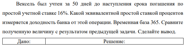 Вексель был учтен за 50 дней до наступления срока погашения по простой учетной ставке 16%. Какой эквивалентной простой ставкой процентов измеряется доходность банка от этой операции. Временная база 365. Сравните полученную величину с результатом предыдущей задачи. Сделайте вывод. 