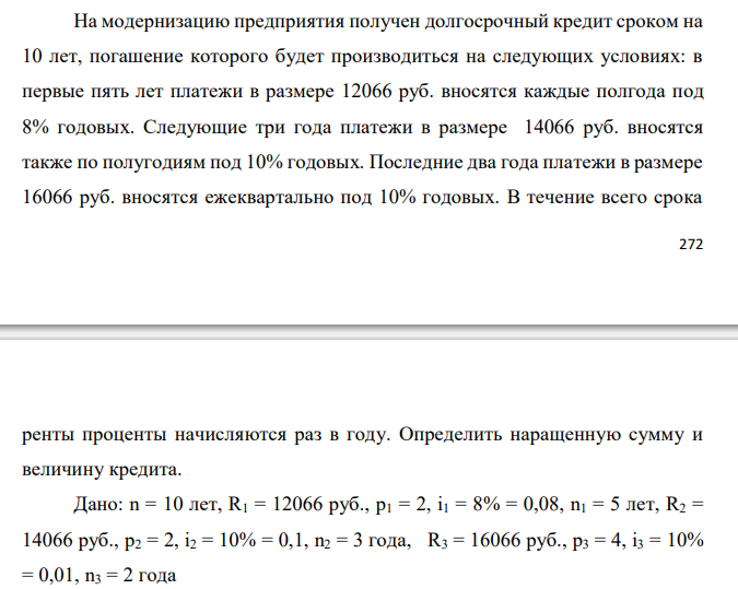  На модернизацию предприятия получен долгосрочный кредит сроком на 10 лет, погашение которого будет производиться на следующих условиях: в первые пять лет платежи в размере 12066 руб. вносятся каждые полгода под 8% годовых. Следующие три года платежи в размере 14066 руб. вносятся также по полугодиям под 10% годовых. Последние два года платежи в размере 16066 руб. вносятся ежеквартально под 10% годовых. В течение всего срока  273 ренты проценты начисляются раз в году. Определить наращенную сумму и величину кредита.  