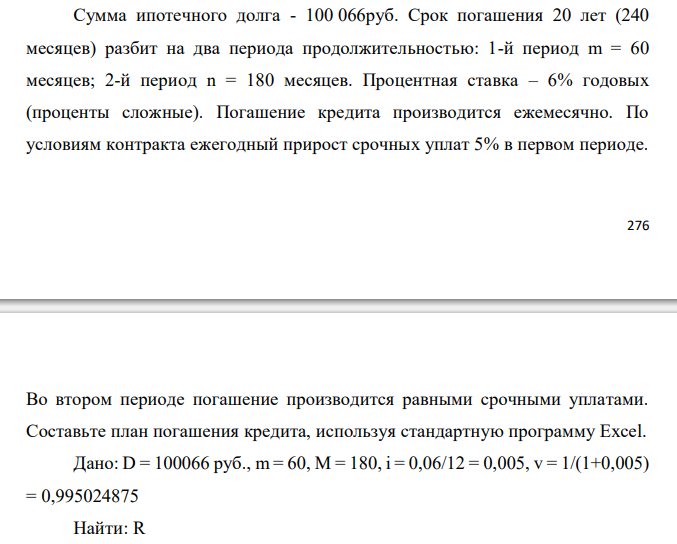  Сумма ипотечного долга - 100 066 руб. Срок погашения 20 лет (240 месяцев) разбит на два периода продолжительностью: 1-й период m = 60 месяцев; 2-й период n = 180 месяцев. Процентная ставка – 6% годовых (проценты сложные). Погашение кредита производится ежемесячно. По условиям контракта ежегодный прирост срочных уплат 5% в первом периоде.  Во втором периоде погашение производится равными срочными уплатами. Составьте план погашения кредита, используя стандартную программу Excel. 