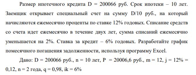  Размер ипотечного кредита D = 200066 руб. Срок ипотеки – 10 лет. Заемщик открывает специальный счет на сумму D/10 руб., на который начисляются ежемесячно проценты по ставке 12% годовых. Списание средств со счета идет ежемесячно в течение двух лет, сумма списаний ежемесячно уменьшается на 2%. Ставка за кредит – 6% годовых. Разработайте график помесячного погашения задолженности, используя программу Excel. 