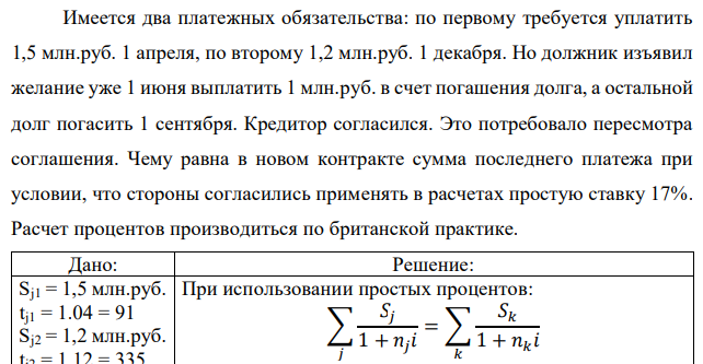 Имеется два платежных обязательства: по первому требуется уплатить 1,5 млн.руб. 1 апреля, по второму 1,2 млн.руб. 1 декабря. Но должник изъявил желание уже 1 июня выплатить 1 млн.руб. в счет погашения долга, а остальной долг погасить 1 сентября. Кредитор согласился. Это потребовало пересмотра соглашения. Чему равна в новом контракте сумма последнего платежа при условии, что стороны согласились применять в расчетах простую ставку 17%. Расчет процентов производиться по британской практике.  