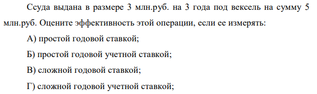 Ссуда выдана в размере 3 млн.руб. на 3 года под вексель на сумму 5 млн.руб. Оцените эффективность этой операции, если ее измерять: А) простой годовой ставкой; Б) простой годовой учетной ставкой; В) сложной годовой ставкой; Г) сложной годовой учетной ставкой;  Д) номинальной ставкой при ежеквартальном начислении процентов; Е) номинальной учетной ставкой при ежеквартальном дисконтировании. Результаты сравнить и сделать выводы. 